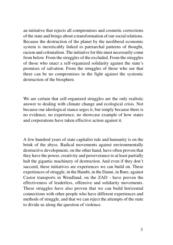 an initiative that rejects all compromises and cosmetic corrections of the state and brings about a transformation of our social relations. Because the destruction of the planet by the neoliberal economic system is inextricably linked to patriarchal patterns of thought, racism and colonialism. The initiative for this must necessarily come from below. From the struggles of the excluded. From the struggles of those who enact a self-organized solidarity against the state’s promises of salvation. From the struggles of those who see that there can be no compromises in the fight against the systemic destruction of the biosphere. We are certain that self-organized struggles are the only realistic answer to dealing with climate change and ecological crisis. Not because our ideological stance urges it, but simply because there is 1o evidence, no experience, no showcase example of how states and corporations have taken effective action against it A few hundred years of state capitalist rule and humanity is on the brink of the abyss. Radical movements against environmentally destructive development, on the other hand. have often proven that they have the power, creativity and perseverance to at least partially halt the gigantic machinery of destruction. And even if they don’t succeed. these initiatives are experiences we can build on. These experiences of struggle, in the Hambi, in the Danni, in Bure, against Castor transports in Wendland, on the ZAD - have proven the effectiveness of leaderless, offensive and solidarity movements These struggles have also proven that we can build horizontal connections with other people who have different experiences and ‘methods of struggle, and that we can reject the attempts of the state to divide us along the question of violence.